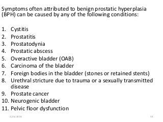 Symptoms often attributed to benign prostatic hyperplasia
(BPH) can be caused by any of the following conditions:
1. Cystitis
2. Prostatitis
3. Prostatodynia
4. Prostatic abscess
5. Overactive bladder (OAB)
6. Carcinoma of the bladder
7. Foreign bodies in the bladder (stones or retained stents)
8. Urethral stricture due to trauma or a sexually transmitted
disease
9. Prostate cancer
10. Neurogenic bladder
11. Pelvic floor dysfunction
2/25/2018 34
 