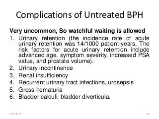 Complications of Untreated BPH
Very uncommon, So watchful waiting is allowed
1. Urinary retention (the incidence rate of acute
urinary retention was 14/1000 patient-years, The
risk factors for acute urinary retention include
advanced age, symptom severity, increased PSA
value, and prostate volume).
2. Urinary incontinence
3. Renal insufficiency
4. Recurrent urinary tract infections, urosepsis
5. Gross hematuria
6. Bladder calculi, bladder diverticula.
2/25/2018 36
 