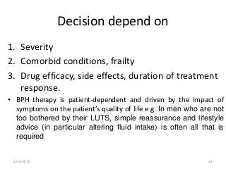 Decision depend on
1. Severity
2. Comorbid conditions, frailty
3. Drug efficacy, side effects, duration of treatment
response.
• BPH therapy is patient-dependent and driven by the impact of
symptoms on the patient’s quality of life e.g. In men who are not
too bothered by their LUTS, simple reassurance and lifestyle
advice (in particular altering fluid intake) is often all that is
required
2/25/2018 38
 