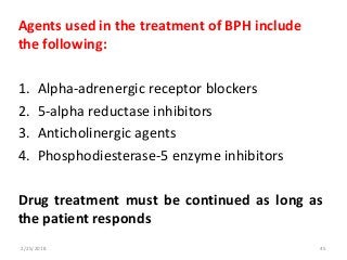 Agents used in the treatment of BPH include
the following:
1. Alpha-adrenergic receptor blockers
2. 5-alpha reductase inhibitors
3. Anticholinergic agents
4. Phosphodiesterase-5 enzyme inhibitors
Drug treatment must be continued as long as
the patient responds
2/25/2018 45
 