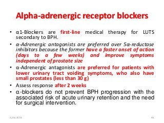Alpha-adrenergic receptor blockers
• α1-Blockers are first-line medical therapy for LUTS
secondary to BPH.
• α-Adrenergic antagonists are preferred over 5α-reductase
inhibitors because the former have a faster onset of action
(days to a few weeks) and improve symptoms
independent of prostate size
• α-Adrenergic antagonists are preferred for patients with
lower urinary tract voiding symptoms, who also have
small prostates (less than 30 g)
• Assess response after 2 weeks
• α1-blockers do not prevent BPH progression with the
associated risk of acute urinary retention and the need
for surgical intervention.
2/25/2018 46
 