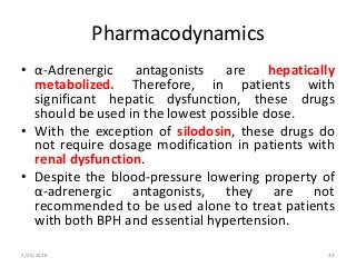 Pharmacodynamics
• α-Adrenergic antagonists are hepatically
metabolized. Therefore, in patients with
significant hepatic dysfunction, these drugs
should be used in the lowest possible dose.
• With the exception of silodosin, these drugs do
not require dosage modification in patients with
renal dysfunction.
• Despite the blood-pressure lowering property of
α-adrenergic antagonists, they are not
recommended to be used alone to treat patients
with both BPH and essential hypertension.
2/25/2018 49
 