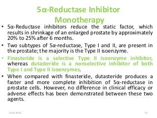 5α-Reductase Inhibitor
Monotherapy
• 5α-Reductase inhibitors reduce the static factor, which
results in shrinkage of an enlarged prostate by approximately
20% to 25% after 6 months.
• Two subtypes of 5α-reductase, Type I and II, are present in
the prostate; the majority is the Type II isoenzyme.
• Finasteride is a selective Type II isoenzyme inhibitor,
whereas dutasteride is a nonselective inhibitor of both
Type I and Type II isoenzymes.
• When compared with finasteride, dutasteride produces a
faster and more complete inhibition of 5α-reductase in
prostate cells. However, no difference in clinical efficacy or
adverse effects has been demonstrated between these two
agents.
2/25/2018 52
 