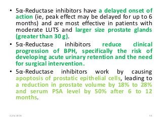 • 5α-Reductase inhibitors have a delayed onset of
action (ie, peak effect may be delayed for up to 6
months) and are most effective in patients with
moderate LUTS and larger size prostate glands
(greater than 30 g).
• 5α-Reductase inhibitors reduce clinical
progression of BPH, specifically the risk of
developing acute urinary retention and the need
for surgical intervention.
• 5α-Reductase inhibitors work by causing
apoptosis of prostatic epithelial cells, leading to
a reduction in prostate volume by 18% to 28%
and serum PSA level by 50% after 6 to 12
months.
2/25/2018 53
 