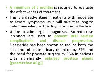 • A minimum of 6 months is required to evaluate
the effectiveness of treatment.
• This is a disadvantage in patients with moderate
to severe symptoms, as it will take that long to
determine whether the drug is or is not effective.
• Unlike α-adrenergic antagonists, 5α-reductase
inhibitors are used to prevent BPH related
complications and disease progression.
Finasteride has been shown to reduce both the
incidence of acute urinary retention by 57% and
the need for prostate surgery by 55% in patients
with significantly enlarged prostate glands
(greater than 40 g)]
2/25/2018 55
 