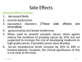 Side Effects
Adverse effects include:
1. decreased libido
2. erectile dysfunction
3. ejaculation disorders (These side effects are
reversible).
4. gynecomastia and breast tenderness.
5. When used to prevent prostate cancer, these agents
reduce the incidence of prostate cancer by 25%, but are
suspected to increase the risk of developing moderate to
high grade cancer, if prostate cancer does develop.
6. Serum testosterone levels increase by 10% to 20% in
treated patients; however, the clinical significance of this
is not clear at this time.
2/25/2018 56
 