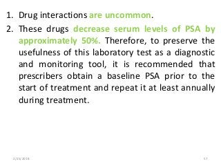 1. Drug interactions are uncommon.
2. These drugs decrease serum levels of PSA by
approximately 50%. Therefore, to preserve the
usefulness of this laboratory test as a diagnostic
and monitoring tool, it is recommended that
prescribers obtain a baseline PSA prior to the
start of treatment and repeat it at least annually
during treatment.
2/25/2018 57
 