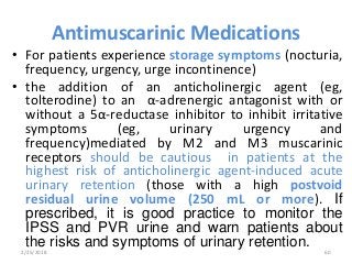 Antimuscarinic Medications
• For patients experience storage symptoms (nocturia,
frequency, urgency, urge incontinence)
• the addition of an anticholinergic agent (eg,
tolterodine) to an α-adrenergic antagonist with or
without a 5α-reductase inhibitor to inhibit irritative
symptoms (eg, urinary urgency and
frequency)mediated by M2 and M3 muscarinic
receptors should be cautious in patients at the
highest risk of anticholinergic agent-induced acute
urinary retention (those with a high postvoid
residual urine volume (250 mL or more). If
prescribed, it is good practice to monitor the
IPSS and PVR urine and warn patients about
the risks and symptoms of urinary retention.
2/25/2018 60
 