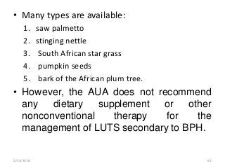 • Many types are available:
1. saw palmetto
2. stinging nettle
3. South African star grass
4. pumpkin seeds
5. bark of the African plum tree.
• However, the AUA does not recommend
any dietary supplement or other
nonconventional therapy for the
management of LUTS secondary to BPH.
2/25/2018 62
 