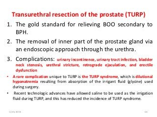 Transurethral resection of the prostate (TURP)
1. The gold standard for relieving BOO secondary to
BPH.
2. The removal of inner part of the prostate gland via
an endoscopic approach through the urethra.
3. Complications: urinary incontinence, urinary tract infection, bladder
neck stenosis, urethral stricture, retrograde ejaculation, and erectile
dysfunction
• A rare complication unique to TURP is the TURP syndrome, which is dilutional
hyponatremia resulting from absorption of the irrigant fluid (glycine) used
during surgery.
• Recent technologic advances have allowed saline to be used as the irrigation
fluid during TURP, and this has reduced the incidence of TURP syndrome.
2/25/2018 64
 