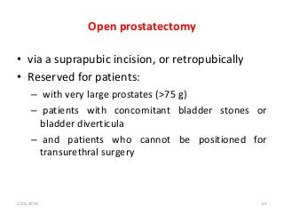 Open prostatectomy
• via a suprapubic incision, or retropubically
• Reserved for patients:
– with very large prostates (>75 g)
– patients with concomitant bladder stones or
bladder diverticula
– and patients who cannot be positioned for
transurethral surgery
2/25/2018 65
 