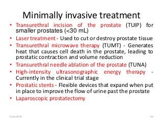 Minimally invasive treatment
• Transurethral incision of the prostate (TUIP) for
smaller prostates (<30 mL)
• Laser treatment - Used to cut or destroy prostate tissue
• Transurethral microwave therapy (TUMT) - Generates
heat that causes cell death in the prostate, leading to
prostatic contraction and volume reduction
• Transurethral needle ablation of the prostate (TUNA)
• High-intensity ultrasonographic energy therapy -
Currently in the clinical trial stage
• Prostatic stents - Flexible devices that expand when put
in place to improve the flow of urine past the prostate
• Laparoscopic prostatectomy
2/25/2018 66
 