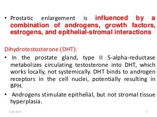 • Prostatic enlargement is influenced by a
combination of androgens, growth factors,
estrogens, and epithelial-stromal interactions
Dihydrotestosterone (DHT):
• In the prostate gland, type II 5-alpha-reductase
metabolizes circulating testosterone into DHT, which
works locally, not systemically. DHT binds to androgen
receptors in the cell nuclei, potentially resulting in
BPH.
• Androgens stimulate epithelial, but not stromal tissue
hyperplasia.
2/25/2018 9
 