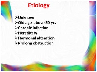 Etiology
Unknown
Old age above 50 yrs
Chronic infection
Hereditary
Hormonal alteration
Prolong obstruction
 