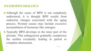 PATHOPHYSIOLOGY
 Although the cause of BPH is not completely
understood, it is thought BPH results from
endocrine changes associated with the aging
process. Prostate causes may include excessive
accumulation of hormones like estrogen.
 Typically BPH develops in the inner part of the
prostate. This enlargement gradually compresses
the urethra eventually leading to partial or
complete obstruction.
10BPH 6-Apr-19
 
