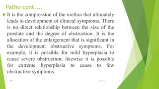 Patho cont....
 It is the compression of the urethra that ultimately
leads to development of clinical symptoms. There
is no direct relationship between the size of the
prostate and the degree of obstruction. It is the
allocation of the enlargement that is significant in
the development obstructive symptoms. For
example, it is possible for mild hyperplasia to
cause severe obstruction; likewise it is possible
for extreme hyperplasia to cause to few
obstructive symptoms.
11BPH 6-Apr-19
 
