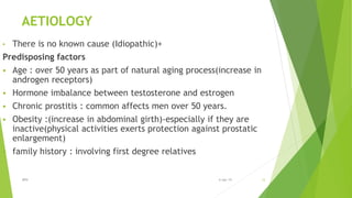 AETIOLOGY
• There is no known cause (Idiopathic)+
Predisposing factors
 Age : over 50 years as part of natural aging process(increase in
androgen receptors)
 Hormone imbalance between testosterone and estrogen
 Chronic prostitis : common affects men over 50 years.
 Obesity :(increase in abdominal girth)-especially if they are
inactive(physical activities exerts protection against prostatic
enlargement)
 family history : involving first degree relatives
BPH 126-Apr-19
 