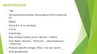 INVESTIGATION
• FBC
• Ultrasound,Intravenous Venourogram (IVU),trasrectal
US
• Biopsy
• Urine M/C/S or urinalysis
• U & Es
• Cystoscopy
• Post voiding residual urine: Normal < 100mls
• Flow Rates: Normal = 15mls/sec , Abnormal(Low):
<10mls/sec
• Prostate Specific Antigen (PSA) -rule out cancer
• Acid phosphotase
BPH 156-Apr-19
 