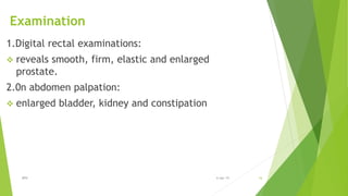 Examination
1.Digital rectal examinations:
 reveals smooth, firm, elastic and enlarged
prostate.
2.0n abdomen palpation:
 enlarged bladder, kidney and constipation
BPH 166-Apr-19
 