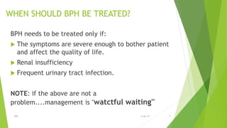 WHEN SHOULD BPH BE TREATED?
BPH needs to be treated only if:
 The symptoms are severe enough to bother patient
and affect the quality of life.
 Renal insufficiency
 Frequent urinary tract infection.
NOTE: if the above are not a
problem....management is ''watctful waiting''
BPH 176-Apr-19
 