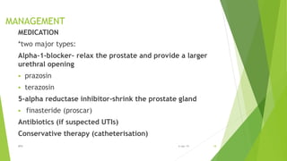 MANAGEMENT
MEDICATION
*two major types:
Alpha-1-blocker- relax the prostate and provide a larger
urethral opening
 prazosin
 terazosin
5-alpha reductase inhibitor-shrink the prostate gland
 finasteride (proscar)
Antibiotics (if suspected UTIs)
Conservative therapy (catheterisation)
BPH 186-Apr-19
 