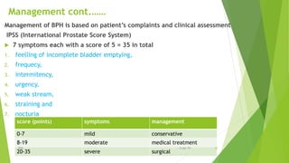 Management cont.……
Management of BPH is based on patient’s complaints and clinical assessment
IPSS (International Prostate Score System)
 7 symptoms each with a score of 5 = 35 in total
1. feelling of incomplete bladder emptying,
2. frequecy,
3. intermitency,
4. urgency,
5. weak stream,
6. straining and
7. nocturia
score (points) symptoms management
0-7 mild conservative
8-19 moderate medical treatment
20-35 severe surgical
BPH 206-Apr-19
 