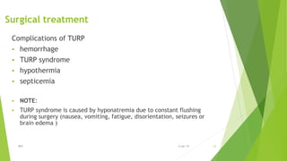 Surgical treatment
Complications of TURP
 hemorrhage
 TURP syndrome
 hypothermia
 septicemia
 NOTE:
 TURP syndrome is caused by hyponatremia due to constant flushing
during surgery (nausea, vomiting, fatigue, disorientation, seizures or
brain edema )
BPH 236-Apr-19
 