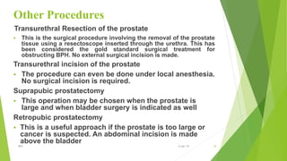Other Procedures
Transurethral Resection of the prostate
 This is the surgical procedure involving the removal of the prostate
tissue using a resectoscope inserted through the urethra. This has
been considered the gold standard surgical treatment for
obstructing BPH. No external surgical incision is made.
Transurethral incision of the prostate
 The procedure can even be done under local anesthesia.
No surgical incision is required.
Suprapubic prostatectomy
 This operation may be chosen when the prostate is
large and when bladder surgery is indicated as well
Retropubic prostatectomy
 This is a useful approach if the prostate is too large or
cancer is suspected. An abdominal incision is made
above the bladder
24BPH 6-Apr-19
 