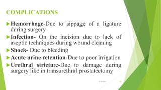 COMPLICATIONS
Hemorrhage-Due to sippage of a ligature
during surgery
Infection- On the incision due to lack of
aseptic techniques during wound cleaning
Shock- Due to bleeding
Acute urine retention-Due to poor irrigation
Urethral stricture-Due to damage during
surgery like in transurethral prostatectomy
8/20/2013 26
 