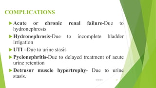 COMPLICATIONS
Acute or chronic renal failure-Due to
hydronephrosis
Hydronephrosis-Due to incomplete bladder
irrigation
UTI –Due to urine stasis
Pyelonephritis-Due to delayed treatment of acute
urine retention
Detrusor muscle hypertrophy- Due to urine
stasis. 8/20/2013 27
 
