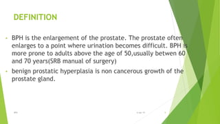 DEFINITION
• BPH is the enlargement of the prostate. The prostate often
enlarges to a point where urination becomes difficult. BPH is
more prone to adults above the age of 50,usually betwen 60
and 70 years(SRB manual of surgery)
• benign prostatic hyperplasia is non cancerous growth of the
prostate gland.
BPH 96-Apr-19
 