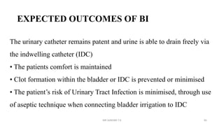 EXPECTED OUTCOMES OF BI
The urinary catheter remains patent and urine is able to drain freely via
the indwelling catheter (IDC)
• The patients comfort is maintained
• Clot formation within the bladder or IDC is prevented or minimised
• The patient’s risk of Urinary Tract Infection is minimised, through use
of aseptic technique when connecting bladder irrigation to IDC
MR SANDWE T.K 85
 