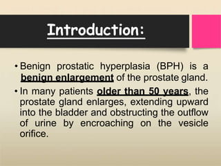 Introduction:
• Benign prostatic hyperplasia (BPH) is a
benign enlargement of the prostate gland.
• In many patients older than 50 years, the
prostate gland enlarges, extending upward
into the bladder and obstructing the outflow
of urine by encroaching on the vesicle
orifice.
 