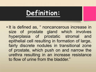 Definition:
• It is defined as, “ noncancerous increase in
size of prostate gland which involves
hyperplasia of prostatic stromal and
epithelial cell resulting in formation of large,
fairly discrete nodules in transitional zone
of prostate, which push on and narrow the
urethra resulting in an increase resistance
to flow of urine from the bladder.”
 