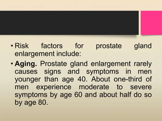 • Risk factors for prostate gland
enlargement include:
• Aging. Prostate gland enlargement rarely
causes signs and symptoms in men
younger than age 40. About one-third of
men experience moderate to severe
symptoms by age 60 and about half do so
by age 80.
 