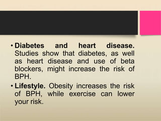 • Diabetes and heart disease.
Studies show that diabetes, as well
as heart disease and use of beta
blockers, might increase the risk of
BPH.
• Lifestyle. Obesity increases the risk
of BPH, while exercise can lower
your risk.
 