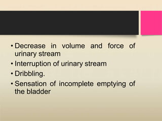 • Decrease in volume and force of
urinary stream
• Interruption of urinary stream
• Dribbling.
• Sensation of incomplete emptying of
the bladder
 