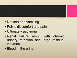 • Nausea and vomiting
• Pelvic discomfort and pain
• Ultimately azotemia
• Renal failure result with chronic
urinary retention and large residual
volumes
• Blood in the urine
 
