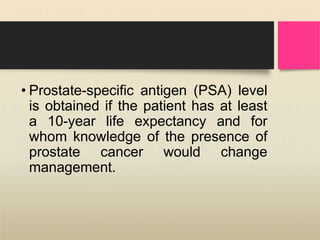 • Prostate-specific antigen (PSA) level
is obtained if the patient has at least
a 10-year life expectancy and for
whom knowledge of the presence of
prostate cancer would change
management.
 