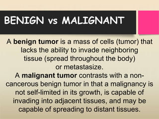 BENIGN vs MALIGNANT
A benign tumor is a mass of cells (tumor) that
lacks the ability to invade neighboring
tissue (spread throughout the body)
or metastasize.
A malignant tumor contrasts with a non-
cancerous benign tumor in that a malignancy is
not self-limited in its growth, is capable of
invading into adjacent tissues, and may be
capable of spreading to distant tissues.
 