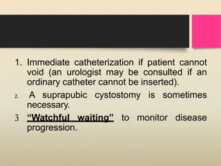 1. Immediate catheterization if patient cannot
void (an urologist may be consulted if an
ordinary catheter cannot be inserted).
2. A suprapubic cystostomy is sometimes
necessary.
3
. “Watchful waiting” to monitor disease
progression.
 