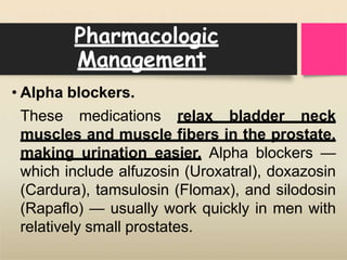 Pharmacologic
Management
• Alpha blockers.
These medications relax bladder neck
muscles and muscle fibers in the prostate,
making urination easier. Alpha blockers —
which include alfuzosin (Uroxatral), doxazosin
(Cardura), tamsulosin (Flomax), and silodosin
(Rapaflo) — usually work quickly in men with
relatively small prostates.
 