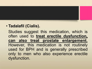 • Tadalafil (Cialis).
Studies suggest this medication, which is
often used to treat erectile dysfunction,
can also treat prostate enlargement.
However, this medication is not routinely
used for BPH and is generally prescribed
only to men who also experience erectile
dysfunction.
 