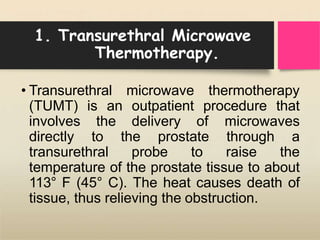 1. Transurethral Microwave
Thermotherapy.
• Transurethral microwave thermotherapy
(TUMT) is an outpatient procedure that
involves the delivery of microwaves
directly to the prostate through a
transurethral probe to raise the
temperature of the prostate tissue to about
113° F (45° C). The heat causes death of
tissue, thus relieving the obstruction.
 