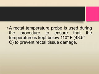 • A rectal temperature probe is used during
the procedure to ensure that the
temperature is kept below 110° F (43.5°
C) to prevent rectal tissue damage.
 