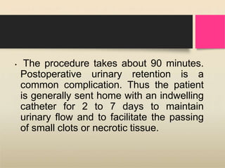 • The procedure takes about 90 minutes.
Postoperative urinary retention is a
common complication. Thus the patient
is generally sent home with an indwelling
catheter for 2 to 7 days to maintain
urinary flow and to facilitate the passing
of small clots or necrotic tissue.
 