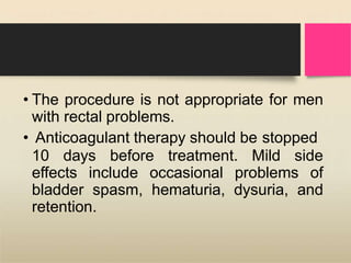 • The procedure is not appropriate for men
with rectal problems.
• Anticoagulant therapy should be stopped
10 days before treatment. Mild side
effects include occasional problems of
bladder spasm, hematuria, dysuria, and
retention.
 