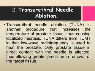 2. Transurethral Needle
Ablation.
• Transurethral needle ablation (TUNA) is
another procedure that increases the
temperature of prostate tissue, thus causing
localized necrosis. TUNA differs from TUMT
in that low-wave radiofrequency is used to
heat the prostate. Only prostate tissue in
direct contact with the needle is affected,
thus allowing greater precision in removal of
the target tissue.
 
