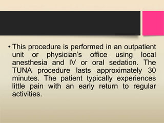 • This procedure is performed in an outpatient
unit or physician’s office using local
anesthesia and IV or oral sedation. The
TUNA procedure lasts approximately 30
minutes. The patient typically experiences
little pain with an early return to regular
activities.
 