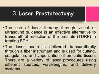 3. Laser Prostatectomy.
• The use of laser therapy through visual or
ultrasound guidance is an effective alternative to
transurethral resection of the prostate (TURP) in
treating BPH.
• The laser beam is delivered transurethrally
through a fiber instrument and is used for cutting,
coagulation, and vaporization of prostatic tissue.
There are a variety of laser procedures using
different sources, wavelengths, and delivery
systems.
 